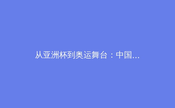 从亚洲杯到奥运舞台：中国男篮重建之路的阵痛与曙光